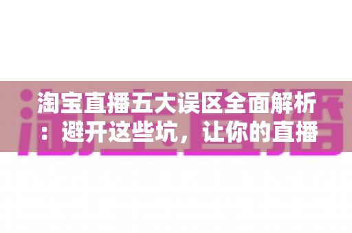 淘宝直播五大误区全面解析：避开这些坑，让你的直播间流量与销量稳步增长