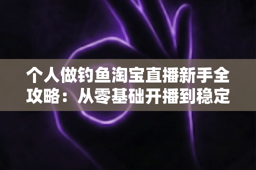 个人做钓鱼淘宝直播新手全攻略：从零基础开播到稳定变现的实战指南