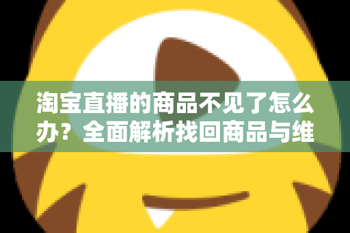 淘宝直播的商品不见了怎么办?全面解析找回商品与维护消费权益的实用指南 淘宝直播的商品不见了怎么办?全面解析找回商品与维护消费权益的实用指南