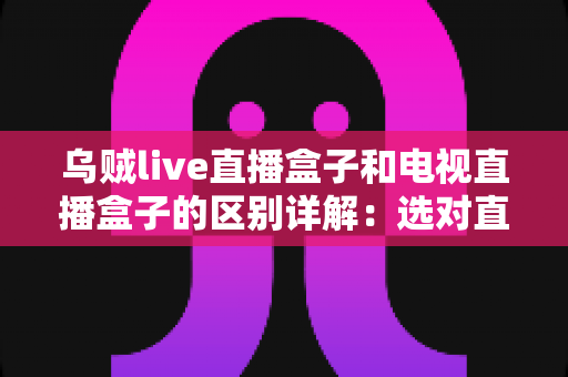 乌贼live直播盒子和电视直播盒子的区别详解:选对直播方案,家庭观影更轻松 乌贼live直播盒子和电视直播盒子的区别详解:选对直播方案,家庭观影更轻松