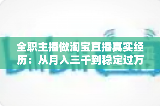 全职主播做淘宝直播真实经历：从月入三千到稳定过万的成长之路