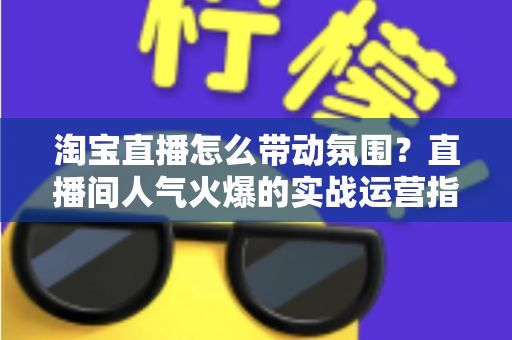 淘宝直播怎么带动氛围？直播间人气火爆的实战运营指南