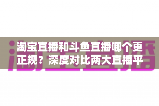 淘宝直播和斗鱼直播哪个更正规?深度对比两大直播平台的合规性与安全性全解析 淘宝直播和斗鱼直播哪个更正规?深度对比两大直播平台的合规性与安全性全解析