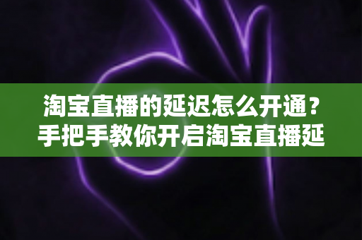 淘宝直播的延迟怎么开通?手把手教你开启淘宝直播延迟功能的完整教程 淘宝直播的延迟怎么开通?手把手教你开启淘宝直播延迟功能的完整教程