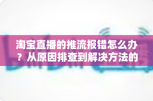 淘宝直播的推流报错怎么办？从原因排查到解决方法的全流程实战指南