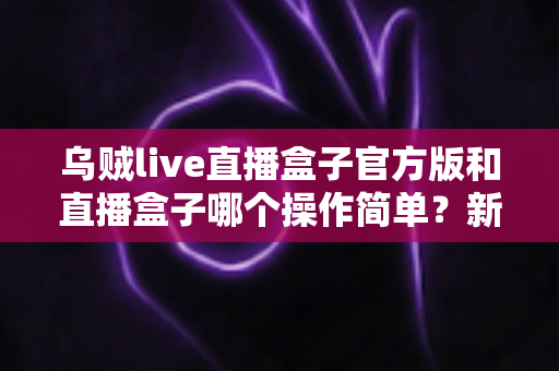 乌贼live直播盒子官方版和直播盒子哪个操作简单?新手友好度全面对比解析 乌贼live直播盒子官方版和直播盒子哪个操作简单?新手友好度全面对比解析