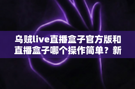 乌贼live直播盒子官方版和直播盒子哪个操作简单？新手友好度全面对比解析