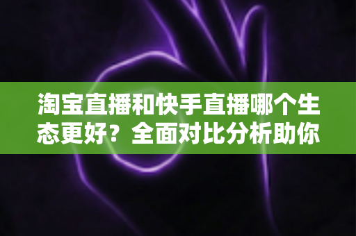 淘宝直播和快手直播哪个生态更好？全面对比分析助你选对平台