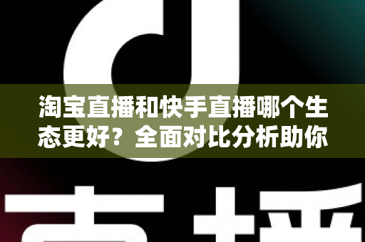 淘宝直播和快手直播哪个生态更好？全面对比分析助你选对平台