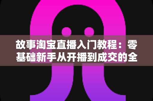 故事淘宝直播入门教程:零基础新手从开播到成交的全方位实战指南 故事淘宝直播入门教程:零基础新手从开播到成交的全方位实战指南