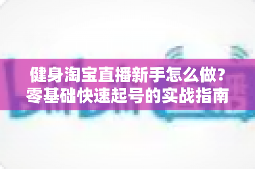 健身淘宝直播新手怎么做?零基础快速起号的实战指南与避坑秘籍 健身淘宝直播新手怎么做?零基础快速起号的实战指南与避坑秘籍