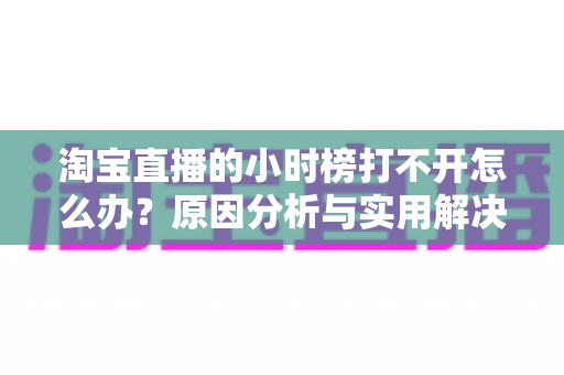 淘宝直播的小时榜打不开怎么办？原因分析与实用解决方法全攻略
