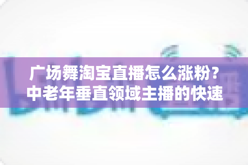 广场舞淘宝直播怎么涨粉？中老年垂直领域主播的快速涨粉实战指南