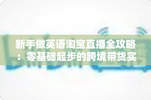新手做英语淘宝直播全攻略：零基础起步的跨境带货实战指南
