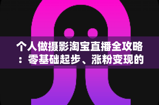 个人做摄影淘宝直播全攻略:零基础起步、涨粉变现的实战指南 个人做摄影淘宝直播全攻略:零基础起步、涨粉变现的实战指南