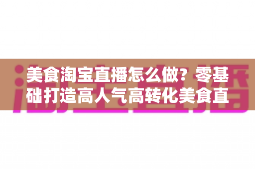 美食淘宝直播怎么做?零基础打造高人气高转化美食直播间的实战全攻略 美食淘宝直播怎么做?零基础打造高人气高转化美食直播间的实战全攻略
