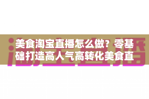 美食淘宝直播怎么做？零基础打造高人气高转化美食直播间的实战全攻略