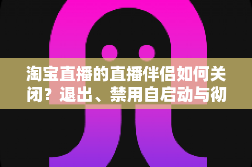 淘宝直播的直播伴侣如何关闭？退出、禁用自启动与彻底卸载全攻略