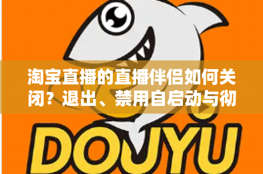 淘宝直播的直播伴侣如何关闭？退出、禁用自启动与彻底卸载全攻略