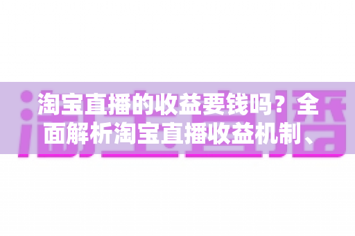 淘宝直播的收益要钱吗？全面解析淘宝直播收益机制、费用构成与赚钱技巧