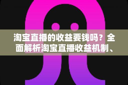淘宝直播的收益要钱吗？全面解析淘宝直播收益机制、费用构成与赚钱技巧