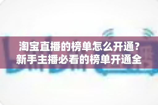 淘宝直播的榜单怎么开通？新手主播必看的榜单开通全流程与排名提升攻略