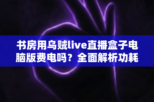 书房用乌贼live直播盒子电脑版费电吗?全面解析功耗真相与省电实用指南 书房用乌贼live直播盒子电脑版费电吗?全面解析功耗真相与省电实用指南