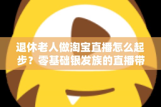 退休老人做淘宝直播怎么起步?零基础银发族的直播带货完整入门指南 退休老人做淘宝直播怎么起步?零基础银发族的直播带货完整入门指南