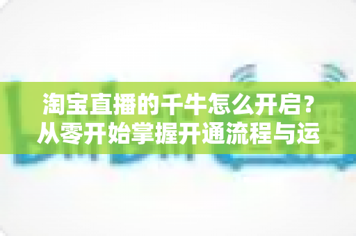 淘宝直播的千牛怎么开启？从零开始掌握开通流程与运营技巧的完整指南