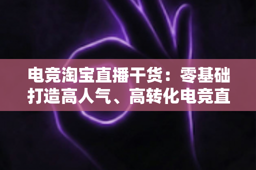 电竞淘宝直播干货：零基础打造高人气、高转化电竞直播间的完整攻略