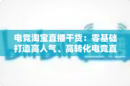电竞淘宝直播干货：零基础打造高人气、高转化电竞直播间的完整攻略