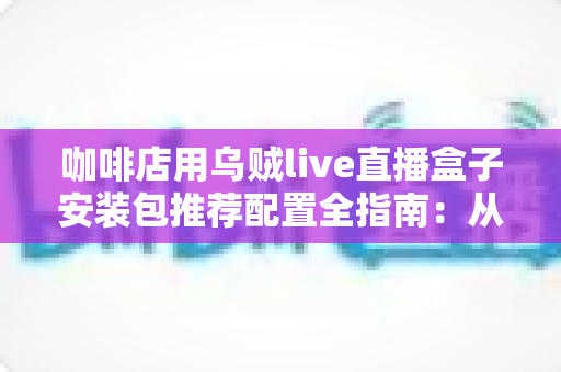 咖啡店用乌贼live直播盒子安装包推荐配置全指南:从零打造吸粉又引流的直播型咖啡空间 咖啡店用乌贼live直播盒子安装包推荐配置全指南:从零打造吸粉又引流的直播型咖啡空间
