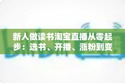 新人做读书淘宝直播从零起步:选书、开播、涨粉到变现的完整实战指南 新人做读书淘宝直播从零起步:选书、开播、涨粉到变现的完整实战指南