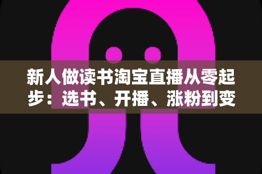 新人做读书淘宝直播从零起步:选书、开播、涨粉到变现的完整实战指南 新人做读书淘宝直播从零起步:选书、开播、涨粉到变现的完整实战指南