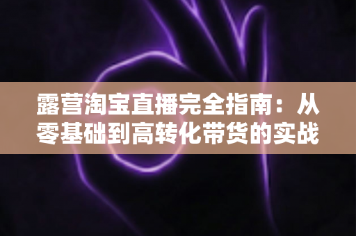露营淘宝直播完全指南：从零基础到高转化带货的实战攻略