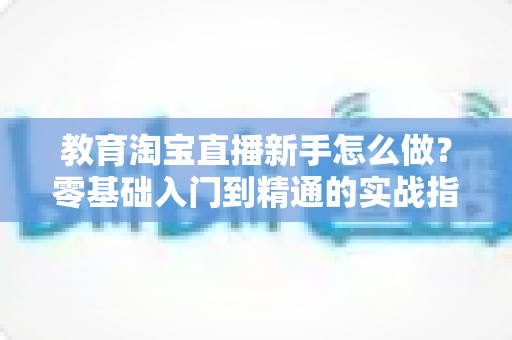 教育淘宝直播新手怎么做？零基础入门到精通的实战指南