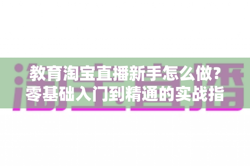 教育淘宝直播新手怎么做？零基础入门到精通的实战指南
