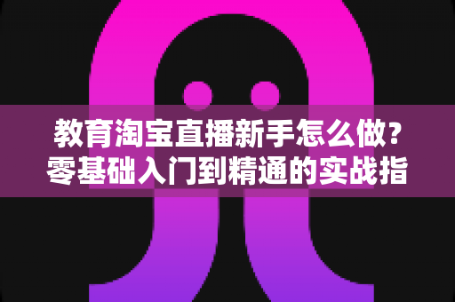 教育淘宝直播新手怎么做？零基础入门到精通的实战指南