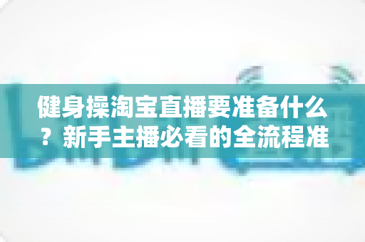 健身操淘宝直播要准备什么？新手主播必看的全流程准备清单与实战攻略