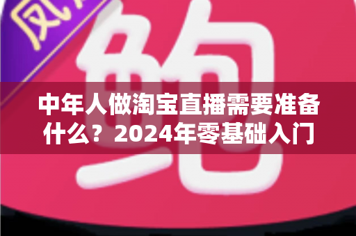 中年人做淘宝直播需要准备什么?2024年零基础入门全攻略助您轻松开播变现 中年人做淘宝直播需要准备什么?2024年零基础入门全攻略助您轻松开播变现