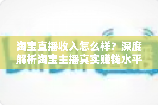 淘宝直播收入怎么样？深度解析淘宝主播真实赚钱水平与提升技巧