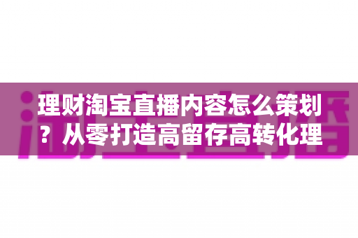 理财淘宝直播内容怎么策划？从零打造高留存高转化理财直播间的全流程实战指南