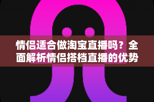情侣适合做淘宝直播吗？全面解析情侣搭档直播的优势、挑战与实战指南