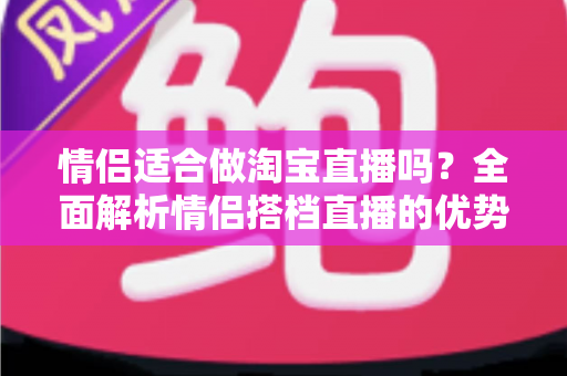 情侣适合做淘宝直播吗？全面解析情侣搭档直播的优势、挑战与实战指南