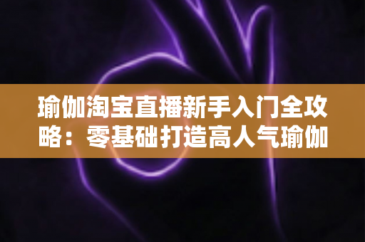 瑜伽淘宝直播新手入门全攻略:零基础打造高人气瑜伽直播间的实战指南 瑜伽淘宝直播新手入门全攻略:零基础打造高人气瑜伽直播间的实战指南