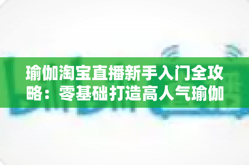 瑜伽淘宝直播新手入门全攻略:零基础打造高人气瑜伽直播间的实战指南 瑜伽淘宝直播新手入门全攻略:零基础打造高人气瑜伽直播间的实战指南