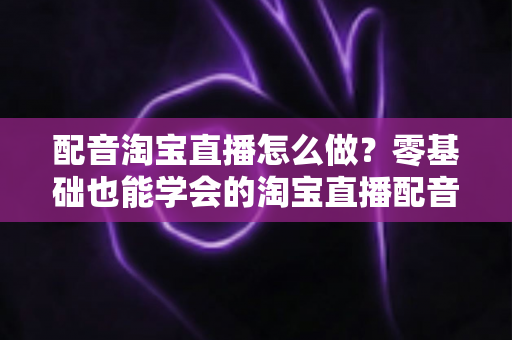 配音淘宝直播怎么做?零基础也能学会的淘宝直播配音全流程实战指南 配音淘宝直播怎么做?零基础也能学会的淘宝直播配音全流程实战指南