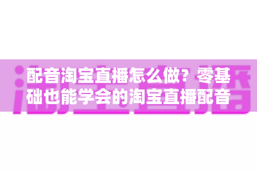 配音淘宝直播怎么做？零基础也能学会的淘宝直播配音全流程实战指南