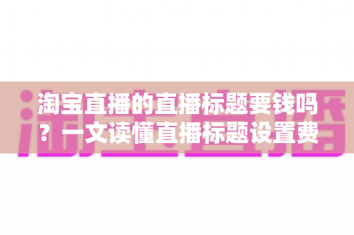 淘宝直播的直播标题要钱吗？一文读懂直播标题设置费用与免费优化技巧