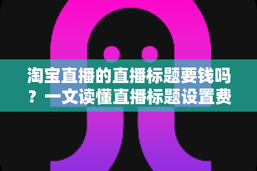 淘宝直播的直播标题要钱吗？一文读懂直播标题设置费用与免费优化技巧